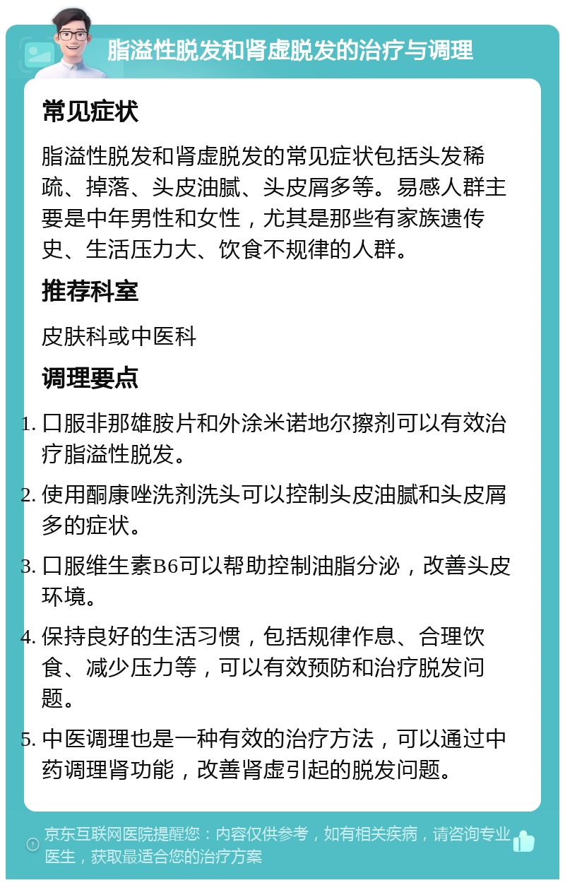 脂溢性脱发和肾虚脱发的治疗与调理 常见症状 脂溢性脱发和肾虚脱发的常见症状包括头发稀疏、掉落、头皮油腻、头皮屑多等。易感人群主要是中年男性和女性，尤其是那些有家族遗传史、生活压力大、饮食不规律的人群。 推荐科室 皮肤科或中医科 调理要点 口服非那雄胺片和外涂米诺地尔擦剂可以有效治疗脂溢性脱发。 使用酮康唑洗剂洗头可以控制头皮油腻和头皮屑多的症状。 口服维生素B6可以帮助控制油脂分泌，改善头皮环境。 保持良好的生活习惯，包括规律作息、合理饮食、减少压力等，可以有效预防和治疗脱发问题。 中医调理也是一种有效的治疗方法，可以通过中药调理肾功能，改善肾虚引起的脱发问题。