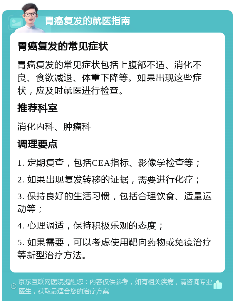 胃癌复发的就医指南 胃癌复发的常见症状 胃癌复发的常见症状包括上腹部不适、消化不良、食欲减退、体重下降等。如果出现这些症状，应及时就医进行检查。 推荐科室 消化内科、肿瘤科 调理要点 1. 定期复查，包括CEA指标、影像学检查等； 2. 如果出现复发转移的证据，需要进行化疗； 3. 保持良好的生活习惯，包括合理饮食、适量运动等； 4. 心理调适，保持积极乐观的态度； 5. 如果需要，可以考虑使用靶向药物或免疫治疗等新型治疗方法。