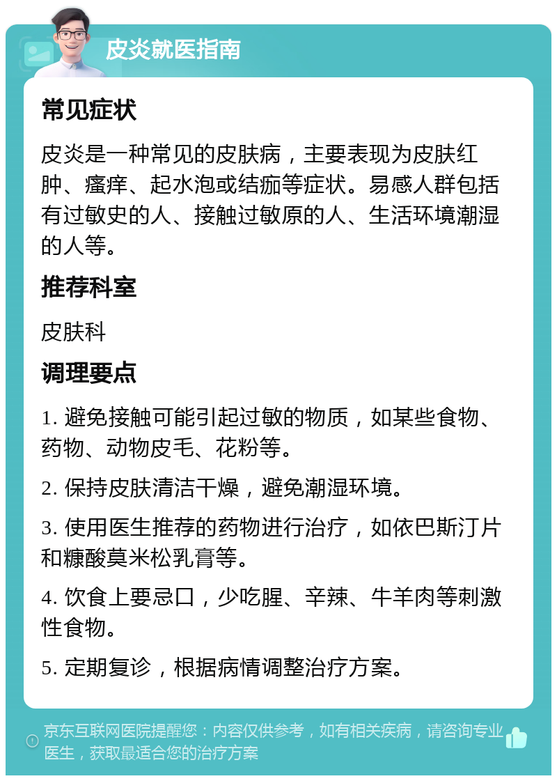 皮炎就医指南 常见症状 皮炎是一种常见的皮肤病，主要表现为皮肤红肿、瘙痒、起水泡或结痂等症状。易感人群包括有过敏史的人、接触过敏原的人、生活环境潮湿的人等。 推荐科室 皮肤科 调理要点 1. 避免接触可能引起过敏的物质，如某些食物、药物、动物皮毛、花粉等。 2. 保持皮肤清洁干燥，避免潮湿环境。 3. 使用医生推荐的药物进行治疗，如依巴斯汀片和糠酸莫米松乳膏等。 4. 饮食上要忌口，少吃腥、辛辣、牛羊肉等刺激性食物。 5. 定期复诊，根据病情调整治疗方案。