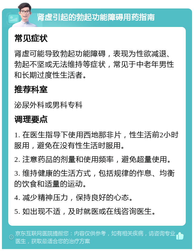 肾虚引起的勃起功能障碍用药指南 常见症状 肾虚可能导致勃起功能障碍，表现为性欲减退、勃起不坚或无法维持等症状，常见于中老年男性和长期过度性生活者。 推荐科室 泌尿外科或男科专科 调理要点 1. 在医生指导下使用西地那非片，性生活前2小时服用，避免在没有性生活时服用。 2. 注意药品的剂量和使用频率，避免超量使用。 3. 维持健康的生活方式，包括规律的作息、均衡的饮食和适量的运动。 4. 减少精神压力，保持良好的心态。 5. 如出现不适，及时就医或在线咨询医生。