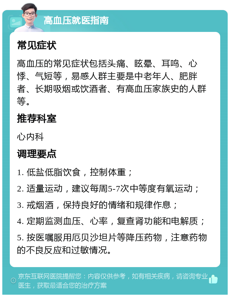 高血压就医指南 常见症状 高血压的常见症状包括头痛、眩晕、耳鸣、心悸、气短等，易感人群主要是中老年人、肥胖者、长期吸烟或饮酒者、有高血压家族史的人群等。 推荐科室 心内科 调理要点 1. 低盐低脂饮食，控制体重； 2. 适量运动，建议每周5-7次中等度有氧运动； 3. 戒烟酒，保持良好的情绪和规律作息； 4. 定期监测血压、心率，复查肾功能和电解质； 5. 按医嘱服用厄贝沙坦片等降压药物，注意药物的不良反应和过敏情况。