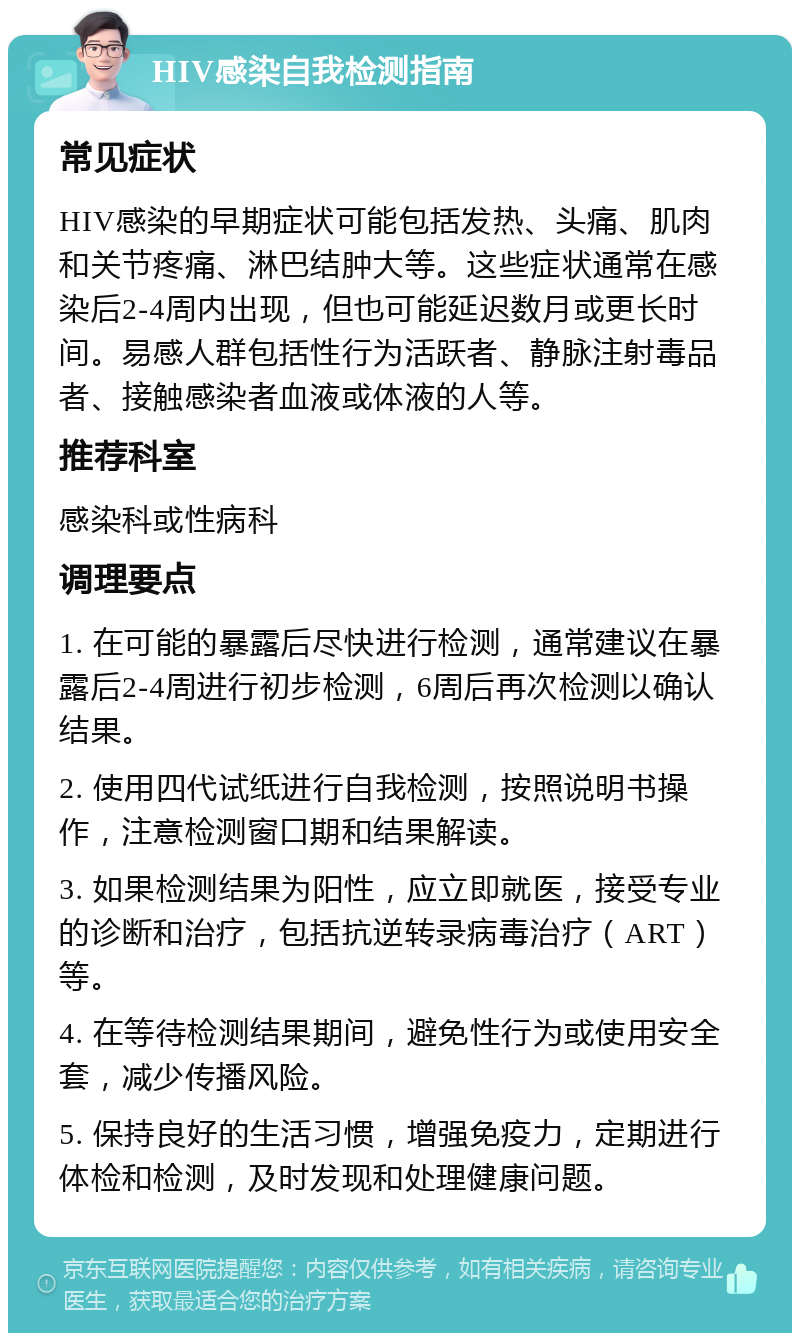 HIV感染自我检测指南 常见症状 HIV感染的早期症状可能包括发热、头痛、肌肉和关节疼痛、淋巴结肿大等。这些症状通常在感染后2-4周内出现，但也可能延迟数月或更长时间。易感人群包括性行为活跃者、静脉注射毒品者、接触感染者血液或体液的人等。 推荐科室 感染科或性病科 调理要点 1. 在可能的暴露后尽快进行检测，通常建议在暴露后2-4周进行初步检测，6周后再次检测以确认结果。 2. 使用四代试纸进行自我检测，按照说明书操作，注意检测窗口期和结果解读。 3. 如果检测结果为阳性，应立即就医，接受专业的诊断和治疗，包括抗逆转录病毒治疗（ART）等。 4. 在等待检测结果期间，避免性行为或使用安全套，减少传播风险。 5. 保持良好的生活习惯，增强免疫力，定期进行体检和检测，及时发现和处理健康问题。