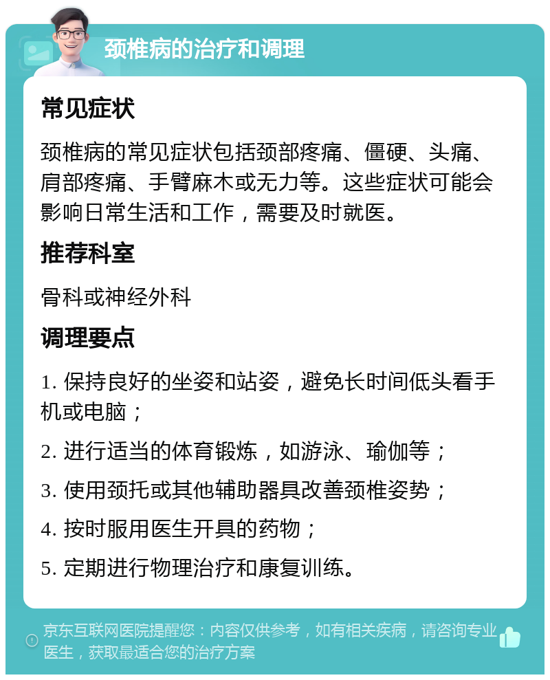 颈椎病的治疗和调理 常见症状 颈椎病的常见症状包括颈部疼痛、僵硬、头痛、肩部疼痛、手臂麻木或无力等。这些症状可能会影响日常生活和工作，需要及时就医。 推荐科室 骨科或神经外科 调理要点 1. 保持良好的坐姿和站姿，避免长时间低头看手机或电脑； 2. 进行适当的体育锻炼，如游泳、瑜伽等； 3. 使用颈托或其他辅助器具改善颈椎姿势； 4. 按时服用医生开具的药物； 5. 定期进行物理治疗和康复训练。