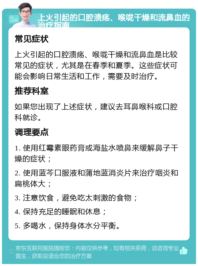 上火引起的口腔溃疡、喉咙干燥和流鼻血的治疗指南 常见症状 上火引起的口腔溃疡、喉咙干燥和流鼻血是比较常见的症状，尤其是在春季和夏季。这些症状可能会影响日常生活和工作，需要及时治疗。 推荐科室 如果您出现了上述症状，建议去耳鼻喉科或口腔科就诊。 调理要点 1. 使用红霉素眼药膏或海盐水喷鼻来缓解鼻子干燥的症状； 2. 使用蓝芩口服液和蒲地蓝消炎片来治疗咽炎和扁桃体大； 3. 注意饮食，避免吃太刺激的食物； 4. 保持充足的睡眠和休息； 5. 多喝水，保持身体水分平衡。