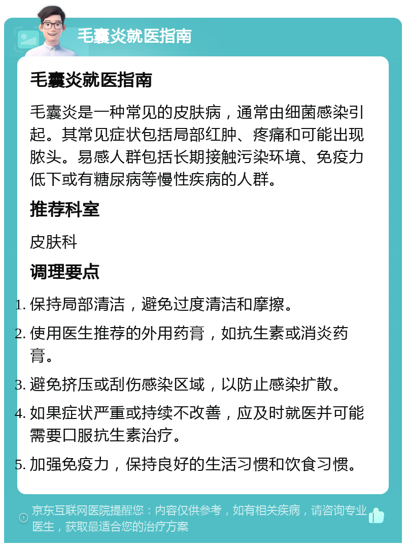 毛囊炎就医指南 毛囊炎就医指南 毛囊炎是一种常见的皮肤病，通常由细菌感染引起。其常见症状包括局部红肿、疼痛和可能出现脓头。易感人群包括长期接触污染环境、免疫力低下或有糖尿病等慢性疾病的人群。 推荐科室 皮肤科 调理要点 保持局部清洁，避免过度清洁和摩擦。 使用医生推荐的外用药膏，如抗生素或消炎药膏。 避免挤压或刮伤感染区域，以防止感染扩散。 如果症状严重或持续不改善，应及时就医并可能需要口服抗生素治疗。 加强免疫力，保持良好的生活习惯和饮食习惯。