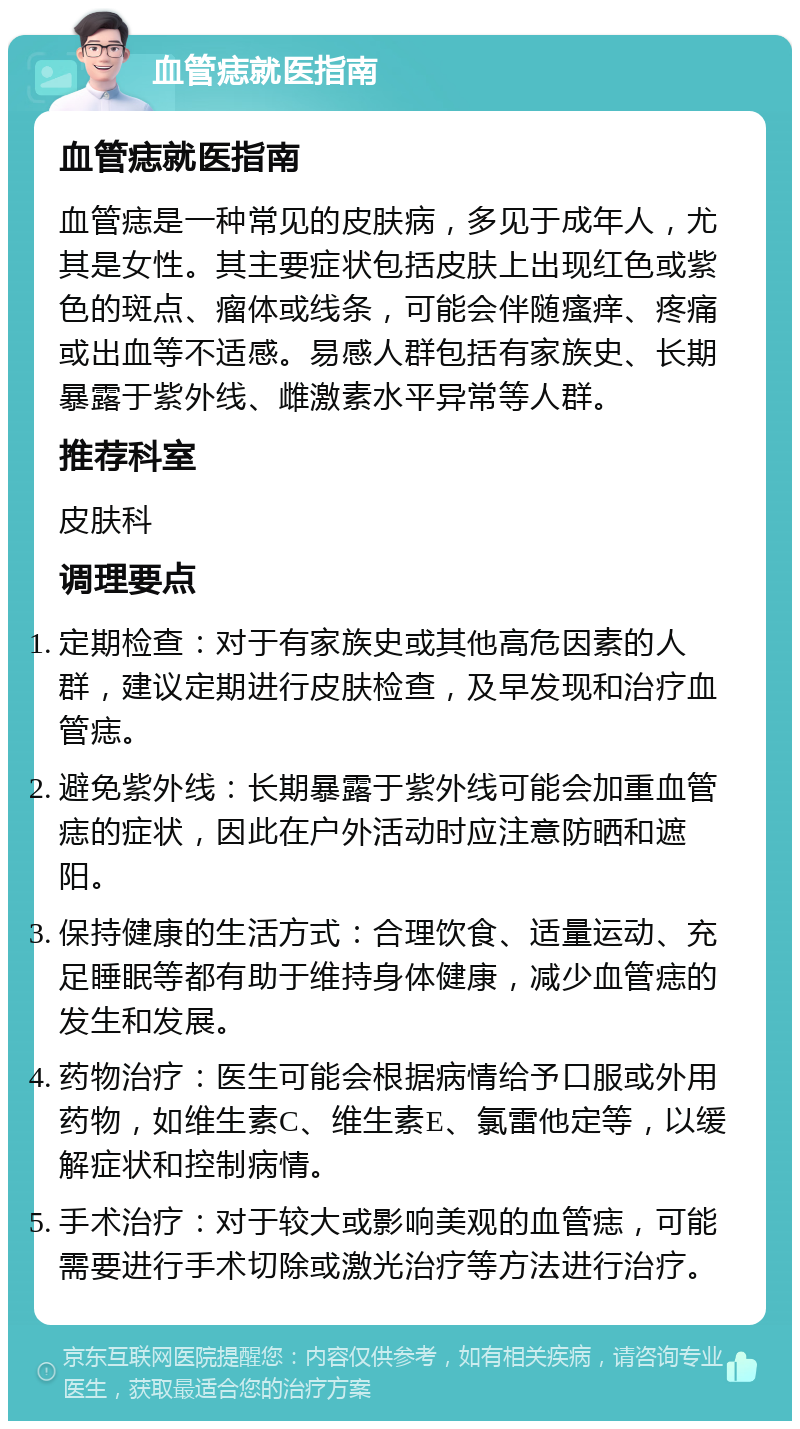 血管痣就医指南 血管痣就医指南 血管痣是一种常见的皮肤病，多见于成年人，尤其是女性。其主要症状包括皮肤上出现红色或紫色的斑点、瘤体或线条，可能会伴随瘙痒、疼痛或出血等不适感。易感人群包括有家族史、长期暴露于紫外线、雌激素水平异常等人群。 推荐科室 皮肤科 调理要点 定期检查：对于有家族史或其他高危因素的人群，建议定期进行皮肤检查，及早发现和治疗血管痣。 避免紫外线：长期暴露于紫外线可能会加重血管痣的症状，因此在户外活动时应注意防晒和遮阳。 保持健康的生活方式：合理饮食、适量运动、充足睡眠等都有助于维持身体健康，减少血管痣的发生和发展。 药物治疗：医生可能会根据病情给予口服或外用药物，如维生素C、维生素E、氯雷他定等，以缓解症状和控制病情。 手术治疗：对于较大或影响美观的血管痣，可能需要进行手术切除或激光治疗等方法进行治疗。