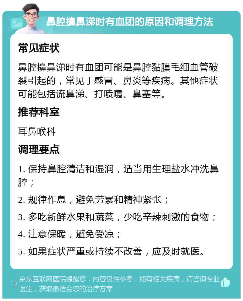 鼻腔擤鼻涕时有血团的原因和调理方法 常见症状 鼻腔擤鼻涕时有血团可能是鼻腔黏膜毛细血管破裂引起的，常见于感冒、鼻炎等疾病。其他症状可能包括流鼻涕、打喷嚏、鼻塞等。 推荐科室 耳鼻喉科 调理要点 1. 保持鼻腔清洁和湿润，适当用生理盐水冲洗鼻腔； 2. 规律作息，避免劳累和精神紧张； 3. 多吃新鲜水果和蔬菜，少吃辛辣刺激的食物； 4. 注意保暖，避免受凉； 5. 如果症状严重或持续不改善，应及时就医。