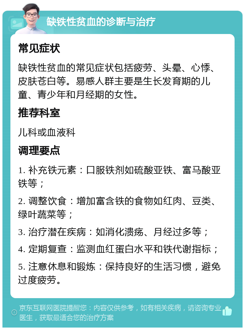 缺铁性贫血的诊断与治疗 常见症状 缺铁性贫血的常见症状包括疲劳、头晕、心悸、皮肤苍白等。易感人群主要是生长发育期的儿童、青少年和月经期的女性。 推荐科室 儿科或血液科 调理要点 1. 补充铁元素：口服铁剂如硫酸亚铁、富马酸亚铁等； 2. 调整饮食：增加富含铁的食物如红肉、豆类、绿叶蔬菜等； 3. 治疗潜在疾病：如消化溃疡、月经过多等； 4. 定期复查：监测血红蛋白水平和铁代谢指标； 5. 注意休息和锻炼：保持良好的生活习惯，避免过度疲劳。