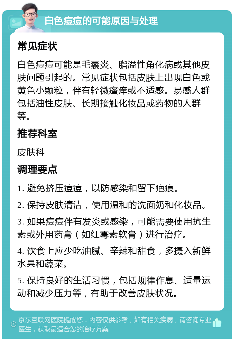 白色痘痘的可能原因与处理 常见症状 白色痘痘可能是毛囊炎、脂溢性角化病或其他皮肤问题引起的。常见症状包括皮肤上出现白色或黄色小颗粒，伴有轻微瘙痒或不适感。易感人群包括油性皮肤、长期接触化妆品或药物的人群等。 推荐科室 皮肤科 调理要点 1. 避免挤压痘痘，以防感染和留下疤痕。 2. 保持皮肤清洁，使用温和的洗面奶和化妆品。 3. 如果痘痘伴有发炎或感染，可能需要使用抗生素或外用药膏（如红霉素软膏）进行治疗。 4. 饮食上应少吃油腻、辛辣和甜食，多摄入新鲜水果和蔬菜。 5. 保持良好的生活习惯，包括规律作息、适量运动和减少压力等，有助于改善皮肤状况。