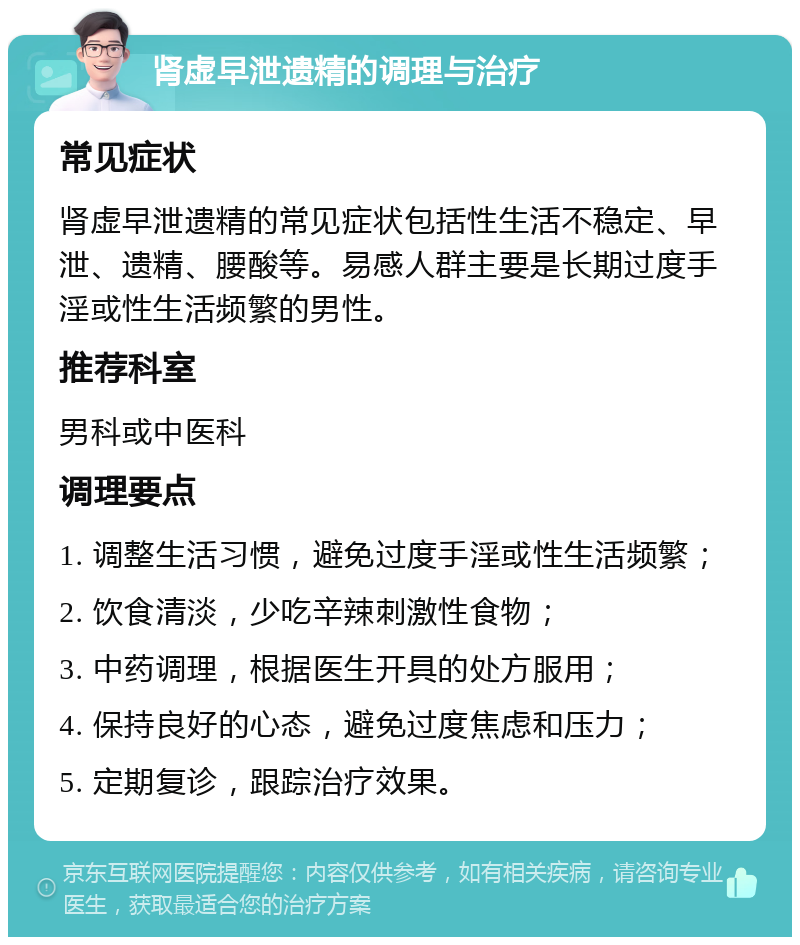 肾虚早泄遗精的调理与治疗 常见症状 肾虚早泄遗精的常见症状包括性生活不稳定、早泄、遗精、腰酸等。易感人群主要是长期过度手淫或性生活频繁的男性。 推荐科室 男科或中医科 调理要点 1. 调整生活习惯，避免过度手淫或性生活频繁； 2. 饮食清淡，少吃辛辣刺激性食物； 3. 中药调理，根据医生开具的处方服用； 4. 保持良好的心态，避免过度焦虑和压力； 5. 定期复诊，跟踪治疗效果。