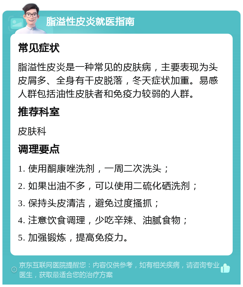 脂溢性皮炎就医指南 常见症状 脂溢性皮炎是一种常见的皮肤病，主要表现为头皮屑多、全身有干皮脱落，冬天症状加重。易感人群包括油性皮肤者和免疫力较弱的人群。 推荐科室 皮肤科 调理要点 1. 使用酮康唑洗剂，一周二次洗头； 2. 如果出油不多，可以使用二硫化硒洗剂； 3. 保持头皮清洁，避免过度搔抓； 4. 注意饮食调理，少吃辛辣、油腻食物； 5. 加强锻炼，提高免疫力。