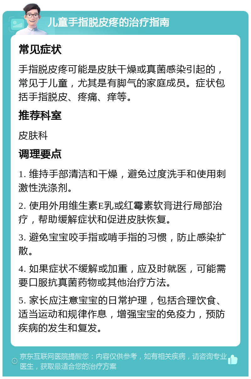 儿童手指脱皮疼的治疗指南 常见症状 手指脱皮疼可能是皮肤干燥或真菌感染引起的，常见于儿童，尤其是有脚气的家庭成员。症状包括手指脱皮、疼痛、痒等。 推荐科室 皮肤科 调理要点 1. 维持手部清洁和干燥，避免过度洗手和使用刺激性洗涤剂。 2. 使用外用维生素E乳或红霉素软膏进行局部治疗，帮助缓解症状和促进皮肤恢复。 3. 避免宝宝咬手指或啃手指的习惯，防止感染扩散。 4. 如果症状不缓解或加重，应及时就医，可能需要口服抗真菌药物或其他治疗方法。 5. 家长应注意宝宝的日常护理，包括合理饮食、适当运动和规律作息，增强宝宝的免疫力，预防疾病的发生和复发。