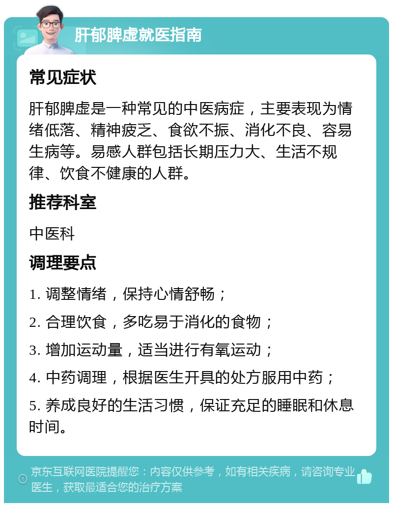 肝郁脾虚就医指南 常见症状 肝郁脾虚是一种常见的中医病症，主要表现为情绪低落、精神疲乏、食欲不振、消化不良、容易生病等。易感人群包括长期压力大、生活不规律、饮食不健康的人群。 推荐科室 中医科 调理要点 1. 调整情绪，保持心情舒畅； 2. 合理饮食，多吃易于消化的食物； 3. 增加运动量，适当进行有氧运动； 4. 中药调理，根据医生开具的处方服用中药； 5. 养成良好的生活习惯，保证充足的睡眠和休息时间。