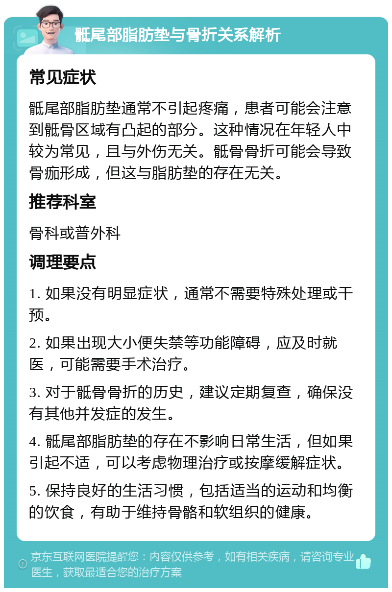 骶尾部脂肪垫与骨折关系解析 常见症状 骶尾部脂肪垫通常不引起疼痛，患者可能会注意到骶骨区域有凸起的部分。这种情况在年轻人中较为常见，且与外伤无关。骶骨骨折可能会导致骨痂形成，但这与脂肪垫的存在无关。 推荐科室 骨科或普外科 调理要点 1. 如果没有明显症状，通常不需要特殊处理或干预。 2. 如果出现大小便失禁等功能障碍，应及时就医，可能需要手术治疗。 3. 对于骶骨骨折的历史，建议定期复查，确保没有其他并发症的发生。 4. 骶尾部脂肪垫的存在不影响日常生活，但如果引起不适，可以考虑物理治疗或按摩缓解症状。 5. 保持良好的生活习惯，包括适当的运动和均衡的饮食，有助于维持骨骼和软组织的健康。