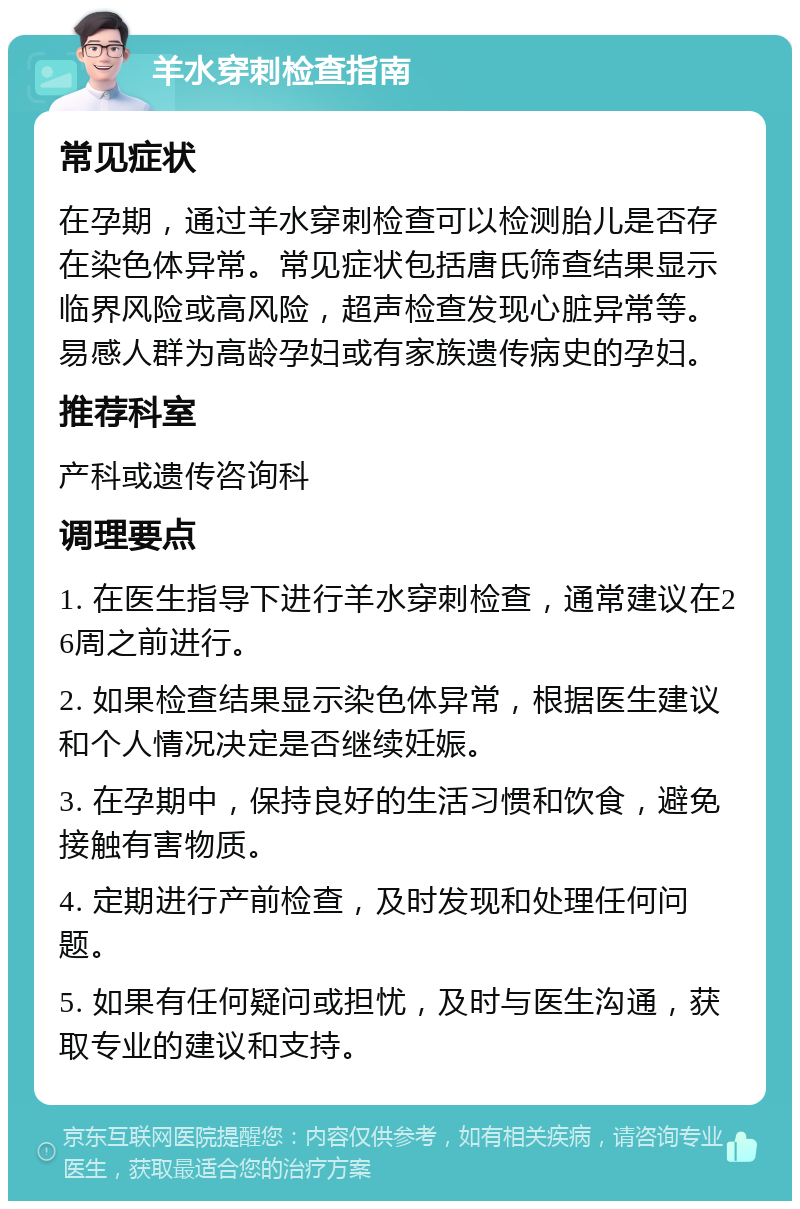 羊水穿刺检查指南 常见症状 在孕期，通过羊水穿刺检查可以检测胎儿是否存在染色体异常。常见症状包括唐氏筛查结果显示临界风险或高风险，超声检查发现心脏异常等。易感人群为高龄孕妇或有家族遗传病史的孕妇。 推荐科室 产科或遗传咨询科 调理要点 1. 在医生指导下进行羊水穿刺检查，通常建议在26周之前进行。 2. 如果检查结果显示染色体异常，根据医生建议和个人情况决定是否继续妊娠。 3. 在孕期中，保持良好的生活习惯和饮食，避免接触有害物质。 4. 定期进行产前检查，及时发现和处理任何问题。 5. 如果有任何疑问或担忧，及时与医生沟通，获取专业的建议和支持。