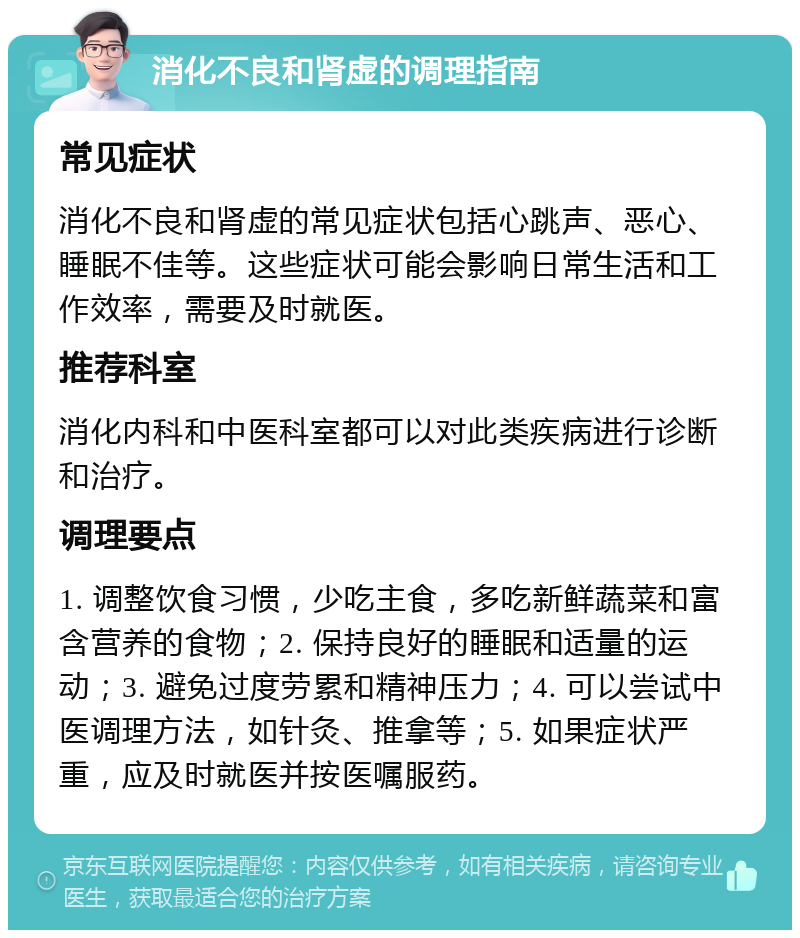 消化不良和肾虚的调理指南 常见症状 消化不良和肾虚的常见症状包括心跳声、恶心、睡眠不佳等。这些症状可能会影响日常生活和工作效率，需要及时就医。 推荐科室 消化内科和中医科室都可以对此类疾病进行诊断和治疗。 调理要点 1. 调整饮食习惯，少吃主食，多吃新鲜蔬菜和富含营养的食物；2. 保持良好的睡眠和适量的运动；3. 避免过度劳累和精神压力；4. 可以尝试中医调理方法，如针灸、推拿等；5. 如果症状严重，应及时就医并按医嘱服药。