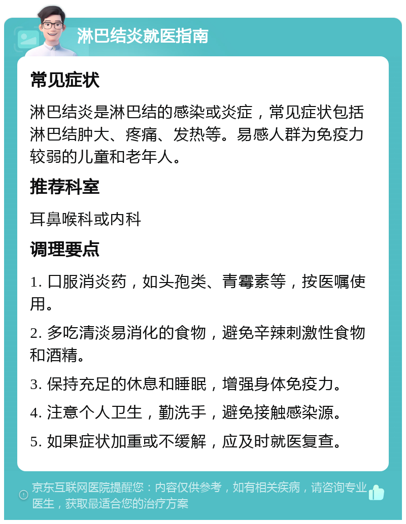 淋巴结炎就医指南 常见症状 淋巴结炎是淋巴结的感染或炎症，常见症状包括淋巴结肿大、疼痛、发热等。易感人群为免疫力较弱的儿童和老年人。 推荐科室 耳鼻喉科或内科 调理要点 1. 口服消炎药，如头孢类、青霉素等，按医嘱使用。 2. 多吃清淡易消化的食物，避免辛辣刺激性食物和酒精。 3. 保持充足的休息和睡眠，增强身体免疫力。 4. 注意个人卫生，勤洗手，避免接触感染源。 5. 如果症状加重或不缓解，应及时就医复查。