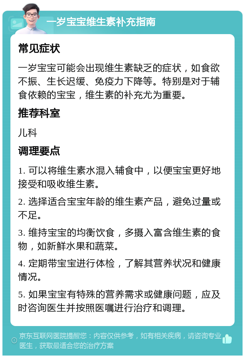 一岁宝宝维生素补充指南 常见症状 一岁宝宝可能会出现维生素缺乏的症状，如食欲不振、生长迟缓、免疫力下降等。特别是对于辅食依赖的宝宝，维生素的补充尤为重要。 推荐科室 儿科 调理要点 1. 可以将维生素水混入辅食中，以便宝宝更好地接受和吸收维生素。 2. 选择适合宝宝年龄的维生素产品，避免过量或不足。 3. 维持宝宝的均衡饮食，多摄入富含维生素的食物，如新鲜水果和蔬菜。 4. 定期带宝宝进行体检，了解其营养状况和健康情况。 5. 如果宝宝有特殊的营养需求或健康问题，应及时咨询医生并按照医嘱进行治疗和调理。