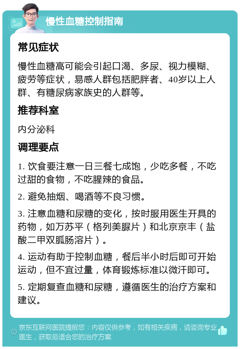 慢性血糖控制指南 常见症状 慢性血糖高可能会引起口渴、多尿、视力模糊、疲劳等症状，易感人群包括肥胖者、40岁以上人群、有糖尿病家族史的人群等。 推荐科室 内分泌科 调理要点 1. 饮食要注意一日三餐七成饱，少吃多餐，不吃过甜的食物，不吃腥辣的食品。 2. 避免抽烟、喝酒等不良习惯。 3. 注意血糖和尿糖的变化，按时服用医生开具的药物，如万苏平（格列美脲片）和北京京丰（盐酸二甲双胍肠溶片）。 4. 运动有助于控制血糖，餐后半小时后即可开始运动，但不宜过量，体育锻炼标准以微汗即可。 5. 定期复查血糖和尿糖，遵循医生的治疗方案和建议。