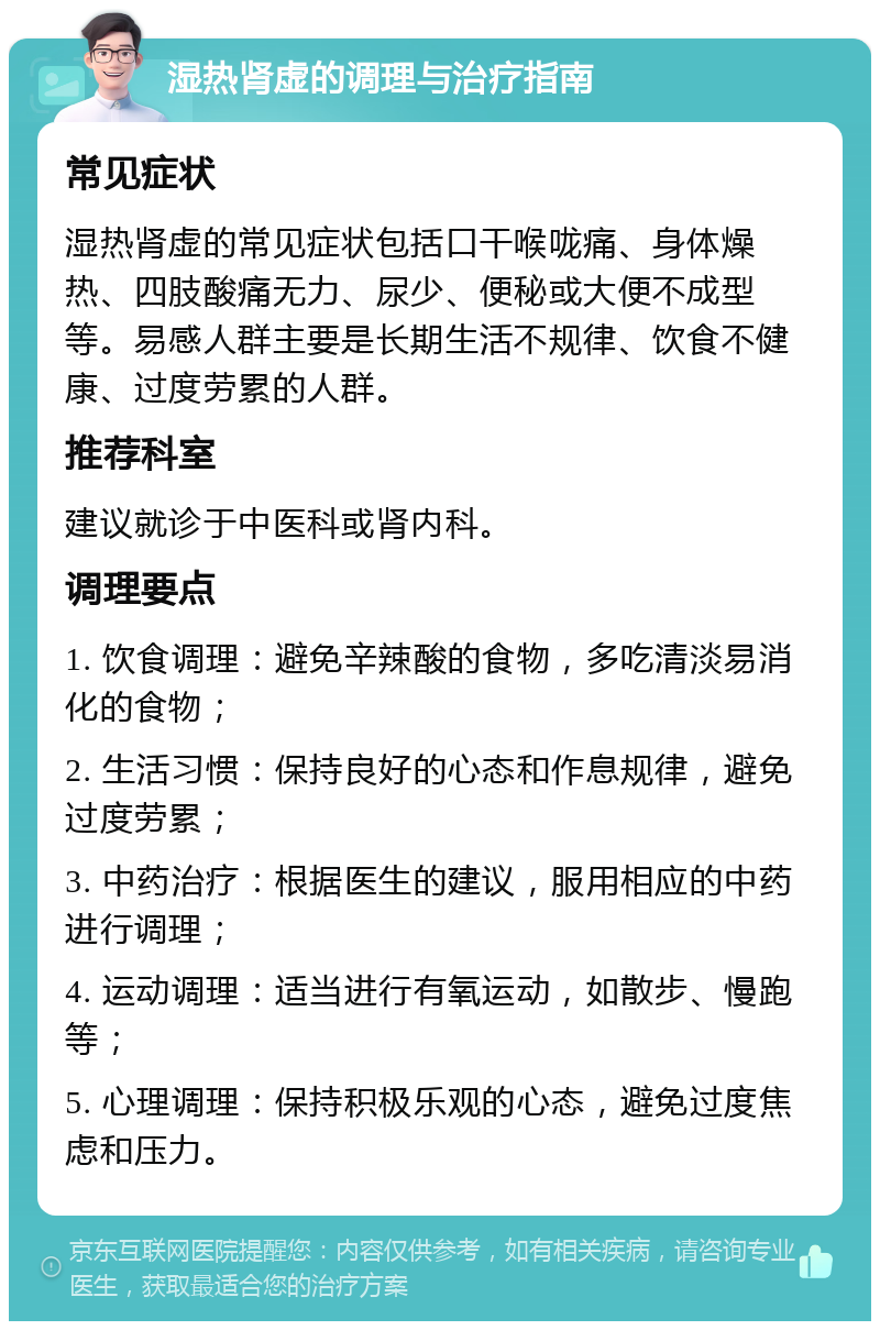 湿热肾虚的调理与治疗指南 常见症状 湿热肾虚的常见症状包括口干喉咙痛、身体燥热、四肢酸痛无力、尿少、便秘或大便不成型等。易感人群主要是长期生活不规律、饮食不健康、过度劳累的人群。 推荐科室 建议就诊于中医科或肾内科。 调理要点 1. 饮食调理：避免辛辣酸的食物，多吃清淡易消化的食物； 2. 生活习惯：保持良好的心态和作息规律，避免过度劳累； 3. 中药治疗：根据医生的建议，服用相应的中药进行调理； 4. 运动调理：适当进行有氧运动，如散步、慢跑等； 5. 心理调理：保持积极乐观的心态，避免过度焦虑和压力。