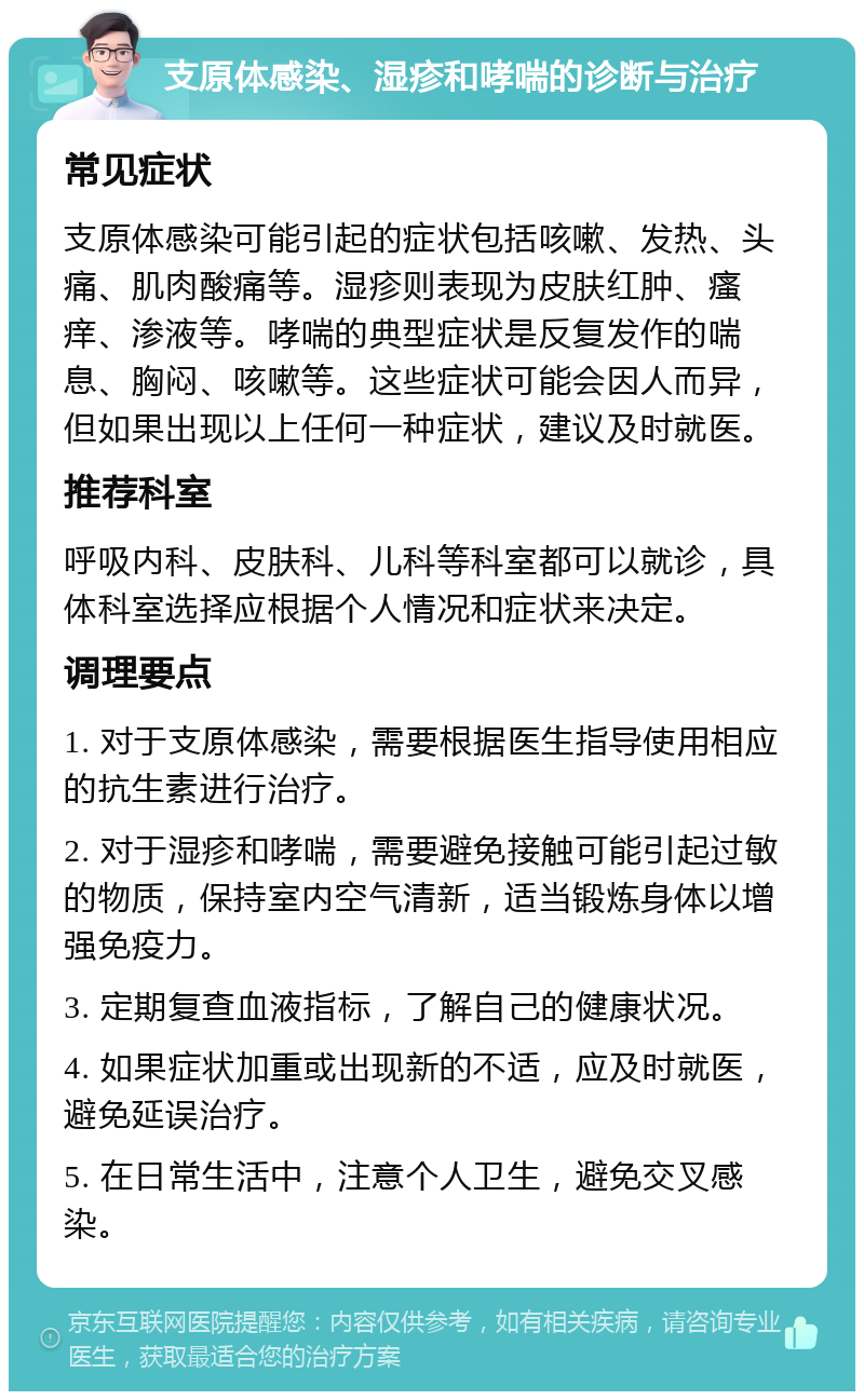 支原体感染、湿疹和哮喘的诊断与治疗 常见症状 支原体感染可能引起的症状包括咳嗽、发热、头痛、肌肉酸痛等。湿疹则表现为皮肤红肿、瘙痒、渗液等。哮喘的典型症状是反复发作的喘息、胸闷、咳嗽等。这些症状可能会因人而异，但如果出现以上任何一种症状，建议及时就医。 推荐科室 呼吸内科、皮肤科、儿科等科室都可以就诊，具体科室选择应根据个人情况和症状来决定。 调理要点 1. 对于支原体感染，需要根据医生指导使用相应的抗生素进行治疗。 2. 对于湿疹和哮喘，需要避免接触可能引起过敏的物质，保持室内空气清新，适当锻炼身体以增强免疫力。 3. 定期复查血液指标，了解自己的健康状况。 4. 如果症状加重或出现新的不适，应及时就医，避免延误治疗。 5. 在日常生活中，注意个人卫生，避免交叉感染。