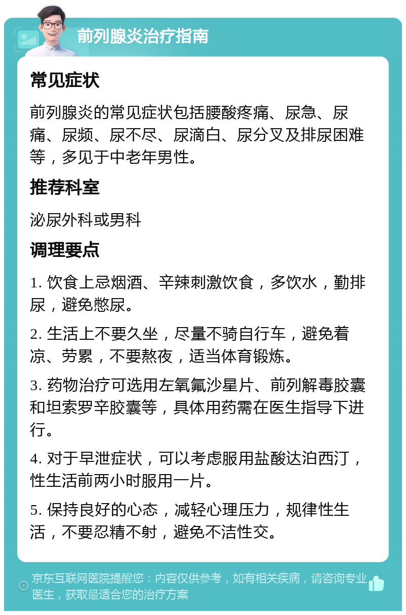 前列腺炎治疗指南 常见症状 前列腺炎的常见症状包括腰酸疼痛、尿急、尿痛、尿频、尿不尽、尿滴白、尿分叉及排尿困难等，多见于中老年男性。 推荐科室 泌尿外科或男科 调理要点 1. 饮食上忌烟酒、辛辣刺激饮食，多饮水，勤排尿，避免憋尿。 2. 生活上不要久坐，尽量不骑自行车，避免着凉、劳累，不要熬夜，适当体育锻炼。 3. 药物治疗可选用左氧氟沙星片、前列解毒胶囊和坦索罗辛胶囊等，具体用药需在医生指导下进行。 4. 对于早泄症状，可以考虑服用盐酸达泊西汀，性生活前两小时服用一片。 5. 保持良好的心态，减轻心理压力，规律性生活，不要忍精不射，避免不洁性交。