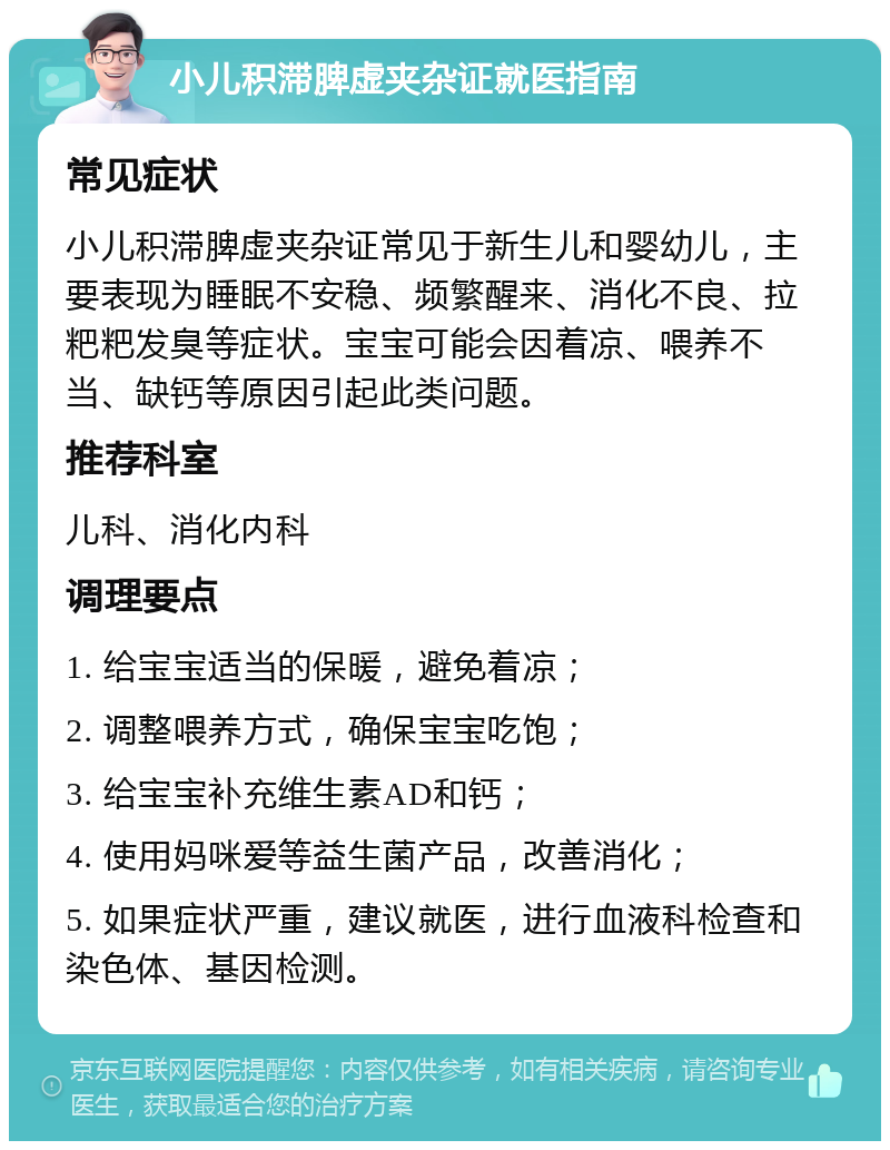 小儿积滞脾虚夹杂证就医指南 常见症状 小儿积滞脾虚夹杂证常见于新生儿和婴幼儿，主要表现为睡眠不安稳、频繁醒来、消化不良、拉粑粑发臭等症状。宝宝可能会因着凉、喂养不当、缺钙等原因引起此类问题。 推荐科室 儿科、消化内科 调理要点 1. 给宝宝适当的保暖，避免着凉； 2. 调整喂养方式，确保宝宝吃饱； 3. 给宝宝补充维生素AD和钙； 4. 使用妈咪爱等益生菌产品，改善消化； 5. 如果症状严重，建议就医，进行血液科检查和染色体、基因检测。