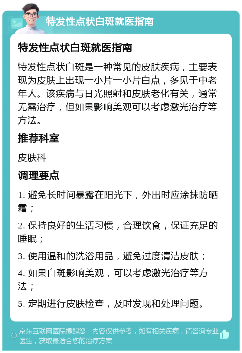 特发性点状白斑就医指南 特发性点状白斑就医指南 特发性点状白斑是一种常见的皮肤疾病，主要表现为皮肤上出现一小片一小片白点，多见于中老年人。该疾病与日光照射和皮肤老化有关，通常无需治疗，但如果影响美观可以考虑激光治疗等方法。 推荐科室 皮肤科 调理要点 1. 避免长时间暴露在阳光下，外出时应涂抹防晒霜； 2. 保持良好的生活习惯，合理饮食，保证充足的睡眠； 3. 使用温和的洗浴用品，避免过度清洁皮肤； 4. 如果白斑影响美观，可以考虑激光治疗等方法； 5. 定期进行皮肤检查，及时发现和处理问题。