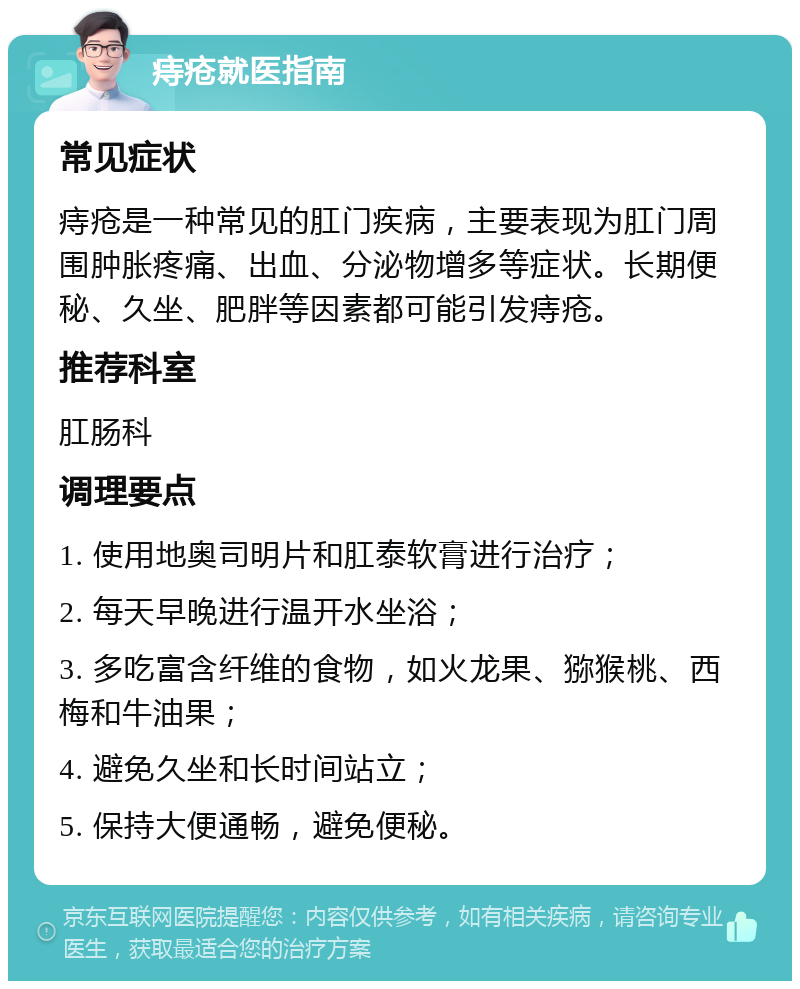 痔疮就医指南 常见症状 痔疮是一种常见的肛门疾病，主要表现为肛门周围肿胀疼痛、出血、分泌物增多等症状。长期便秘、久坐、肥胖等因素都可能引发痔疮。 推荐科室 肛肠科 调理要点 1. 使用地奥司明片和肛泰软膏进行治疗； 2. 每天早晚进行温开水坐浴； 3. 多吃富含纤维的食物，如火龙果、猕猴桃、西梅和牛油果； 4. 避免久坐和长时间站立； 5. 保持大便通畅，避免便秘。