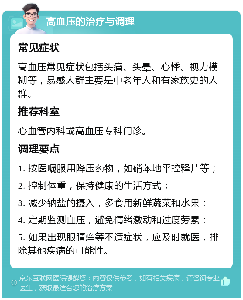 高血压的治疗与调理 常见症状 高血压常见症状包括头痛、头晕、心悸、视力模糊等，易感人群主要是中老年人和有家族史的人群。 推荐科室 心血管内科或高血压专科门诊。 调理要点 1. 按医嘱服用降压药物，如硝苯地平控释片等； 2. 控制体重，保持健康的生活方式； 3. 减少钠盐的摄入，多食用新鲜蔬菜和水果； 4. 定期监测血压，避免情绪激动和过度劳累； 5. 如果出现眼睛痒等不适症状，应及时就医，排除其他疾病的可能性。