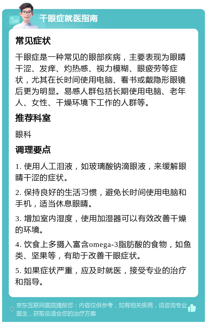 干眼症就医指南 常见症状 干眼症是一种常见的眼部疾病，主要表现为眼睛干涩、发痒、灼热感、视力模糊、眼疲劳等症状，尤其在长时间使用电脑、看书或戴隐形眼镜后更为明显。易感人群包括长期使用电脑、老年人、女性、干燥环境下工作的人群等。 推荐科室 眼科 调理要点 1. 使用人工泪液，如玻璃酸钠滴眼液，来缓解眼睛干涩的症状。 2. 保持良好的生活习惯，避免长时间使用电脑和手机，适当休息眼睛。 3. 增加室内湿度，使用加湿器可以有效改善干燥的环境。 4. 饮食上多摄入富含omega-3脂肪酸的食物，如鱼类、坚果等，有助于改善干眼症状。 5. 如果症状严重，应及时就医，接受专业的治疗和指导。