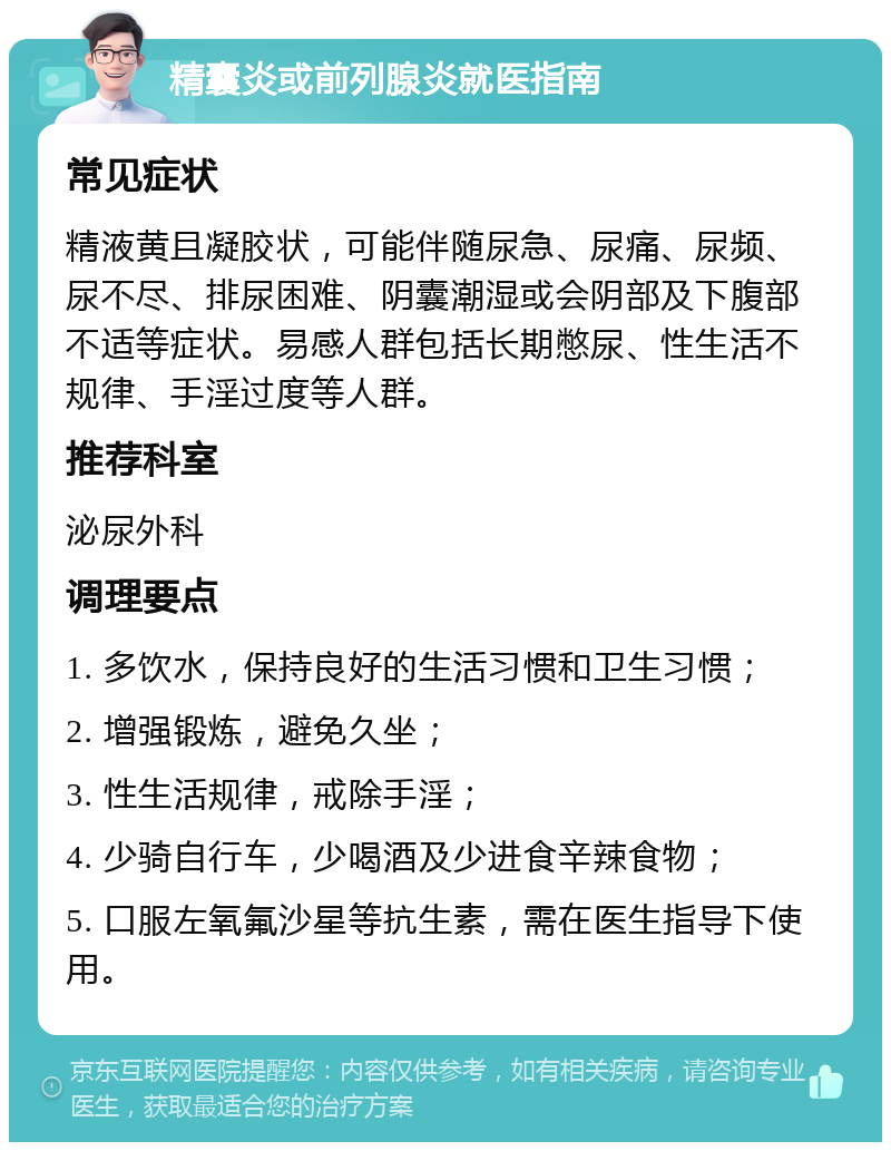 精囊炎或前列腺炎就医指南 常见症状 精液黄且凝胶状，可能伴随尿急、尿痛、尿频、尿不尽、排尿困难、阴囊潮湿或会阴部及下腹部不适等症状。易感人群包括长期憋尿、性生活不规律、手淫过度等人群。 推荐科室 泌尿外科 调理要点 1. 多饮水，保持良好的生活习惯和卫生习惯； 2. 增强锻炼，避免久坐； 3. 性生活规律，戒除手淫； 4. 少骑自行车，少喝酒及少进食辛辣食物； 5. 口服左氧氟沙星等抗生素，需在医生指导下使用。