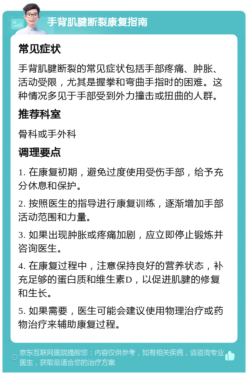 手背肌腱断裂康复指南 常见症状 手背肌腱断裂的常见症状包括手部疼痛、肿胀、活动受限，尤其是握拳和弯曲手指时的困难。这种情况多见于手部受到外力撞击或扭曲的人群。 推荐科室 骨科或手外科 调理要点 1. 在康复初期，避免过度使用受伤手部，给予充分休息和保护。 2. 按照医生的指导进行康复训练，逐渐增加手部活动范围和力量。 3. 如果出现肿胀或疼痛加剧，应立即停止锻炼并咨询医生。 4. 在康复过程中，注意保持良好的营养状态，补充足够的蛋白质和维生素D，以促进肌腱的修复和生长。 5. 如果需要，医生可能会建议使用物理治疗或药物治疗来辅助康复过程。