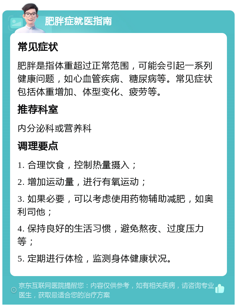 肥胖症就医指南 常见症状 肥胖是指体重超过正常范围，可能会引起一系列健康问题，如心血管疾病、糖尿病等。常见症状包括体重增加、体型变化、疲劳等。 推荐科室 内分泌科或营养科 调理要点 1. 合理饮食，控制热量摄入； 2. 增加运动量，进行有氧运动； 3. 如果必要，可以考虑使用药物辅助减肥，如奥利司他； 4. 保持良好的生活习惯，避免熬夜、过度压力等； 5. 定期进行体检，监测身体健康状况。