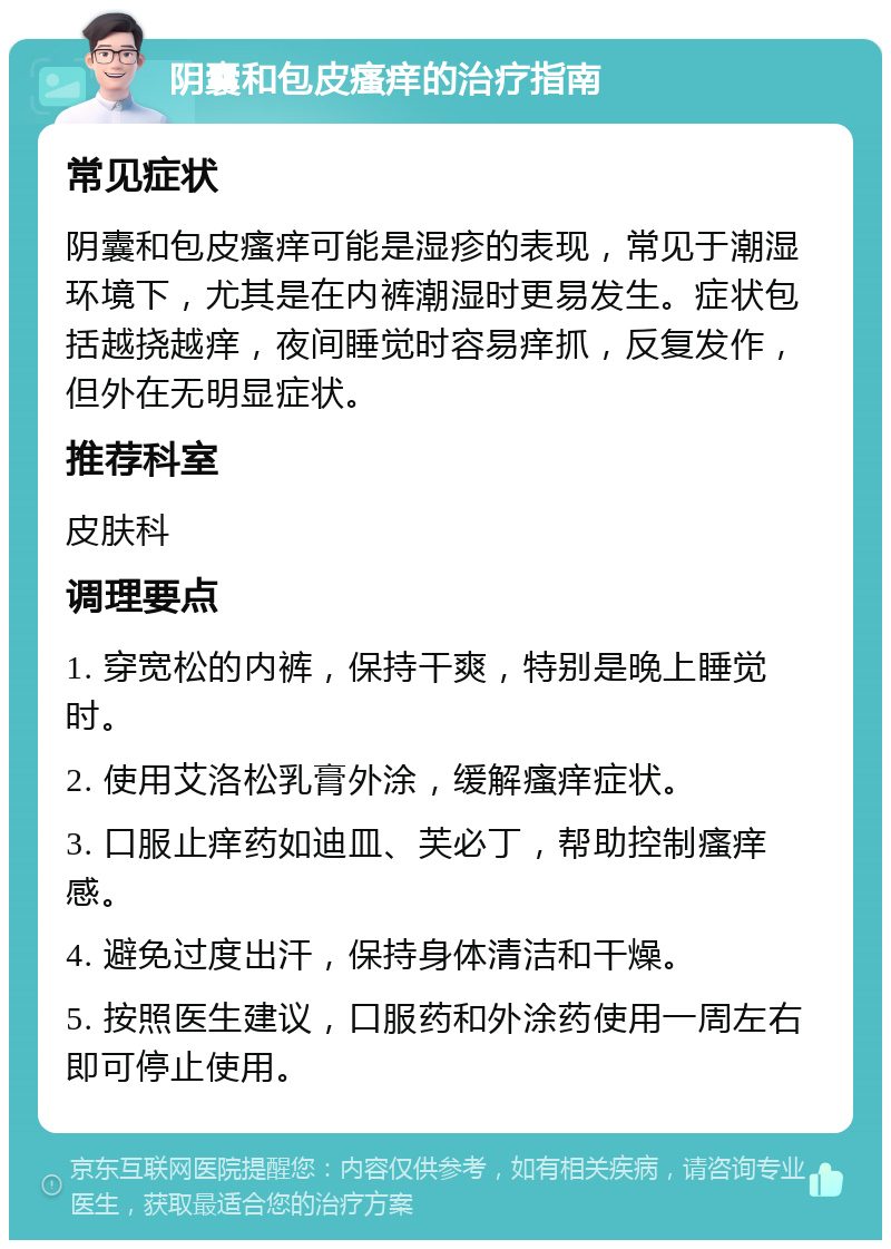 阴囊和包皮瘙痒的治疗指南 常见症状 阴囊和包皮瘙痒可能是湿疹的表现，常见于潮湿环境下，尤其是在内裤潮湿时更易发生。症状包括越挠越痒，夜间睡觉时容易痒抓，反复发作，但外在无明显症状。 推荐科室 皮肤科 调理要点 1. 穿宽松的内裤，保持干爽，特别是晚上睡觉时。 2. 使用艾洛松乳膏外涂，缓解瘙痒症状。 3. 口服止痒药如迪皿、芙必丁，帮助控制瘙痒感。 4. 避免过度出汗，保持身体清洁和干燥。 5. 按照医生建议，口服药和外涂药使用一周左右即可停止使用。