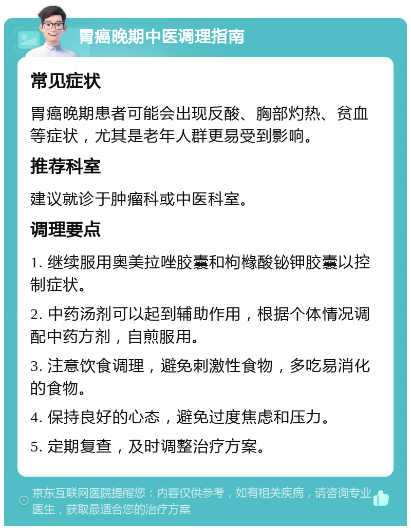 胃癌晚期中医调理指南 常见症状 胃癌晚期患者可能会出现反酸、胸部灼热、贫血等症状，尤其是老年人群更易受到影响。 推荐科室 建议就诊于肿瘤科或中医科室。 调理要点 1. 继续服用奥美拉唑胶囊和枸橼酸铋钾胶囊以控制症状。 2. 中药汤剂可以起到辅助作用，根据个体情况调配中药方剂，自煎服用。 3. 注意饮食调理，避免刺激性食物，多吃易消化的食物。 4. 保持良好的心态，避免过度焦虑和压力。 5. 定期复查，及时调整治疗方案。