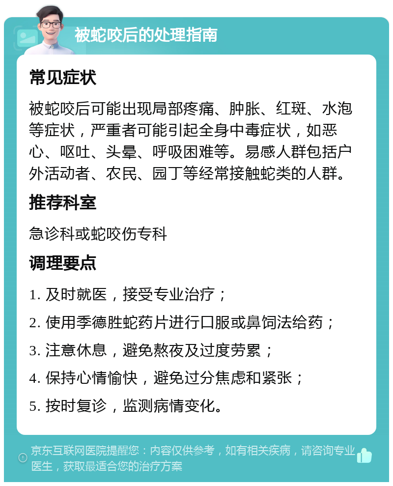 被蛇咬后的处理指南 常见症状 被蛇咬后可能出现局部疼痛、肿胀、红斑、水泡等症状，严重者可能引起全身中毒症状，如恶心、呕吐、头晕、呼吸困难等。易感人群包括户外活动者、农民、园丁等经常接触蛇类的人群。 推荐科室 急诊科或蛇咬伤专科 调理要点 1. 及时就医，接受专业治疗； 2. 使用季德胜蛇药片进行口服或鼻饲法给药； 3. 注意休息，避免熬夜及过度劳累； 4. 保持心情愉快，避免过分焦虑和紧张； 5. 按时复诊，监测病情变化。