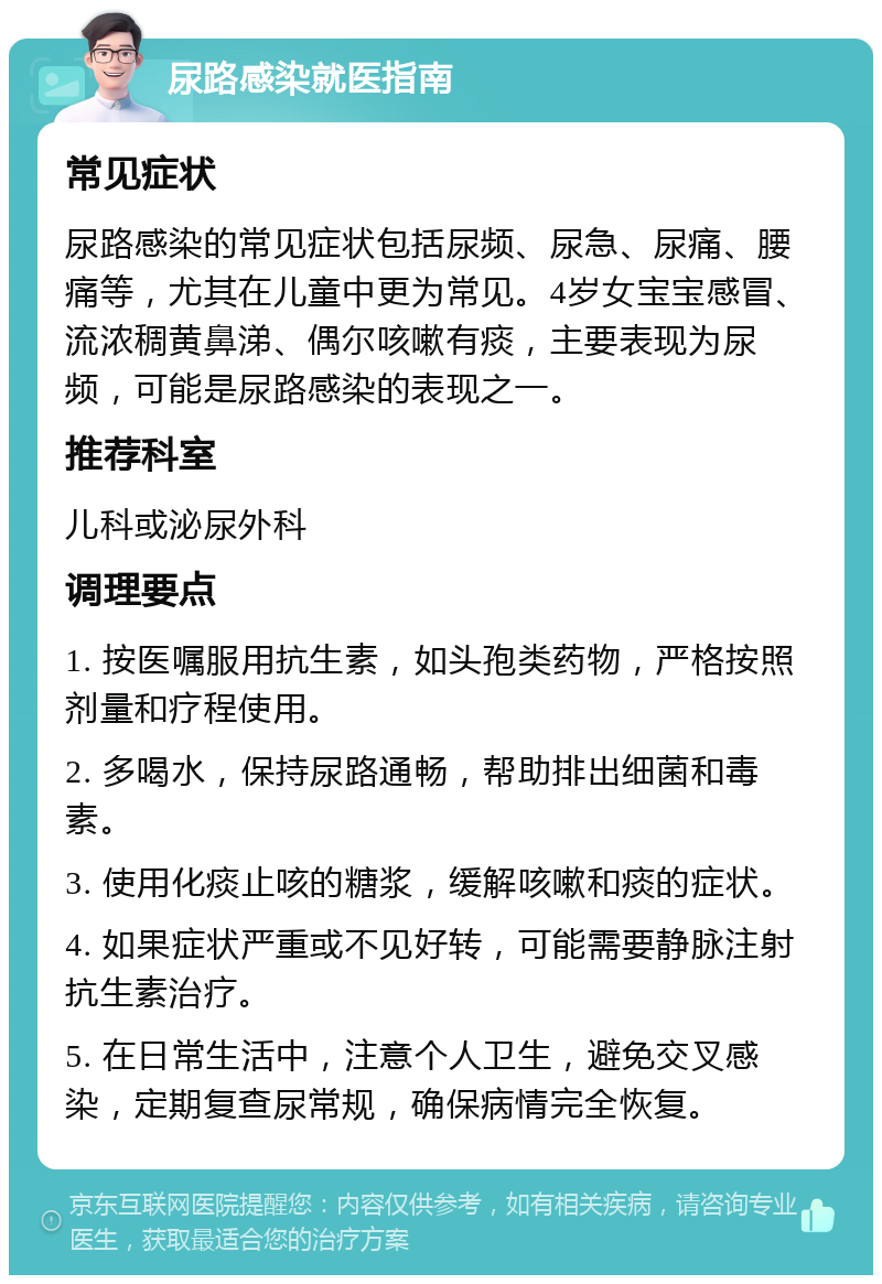 尿路感染就医指南 常见症状 尿路感染的常见症状包括尿频、尿急、尿痛、腰痛等，尤其在儿童中更为常见。4岁女宝宝感冒、流浓稠黄鼻涕、偶尔咳嗽有痰，主要表现为尿频，可能是尿路感染的表现之一。 推荐科室 儿科或泌尿外科 调理要点 1. 按医嘱服用抗生素，如头孢类药物，严格按照剂量和疗程使用。 2. 多喝水，保持尿路通畅，帮助排出细菌和毒素。 3. 使用化痰止咳的糖浆，缓解咳嗽和痰的症状。 4. 如果症状严重或不见好转，可能需要静脉注射抗生素治疗。 5. 在日常生活中，注意个人卫生，避免交叉感染，定期复查尿常规，确保病情完全恢复。