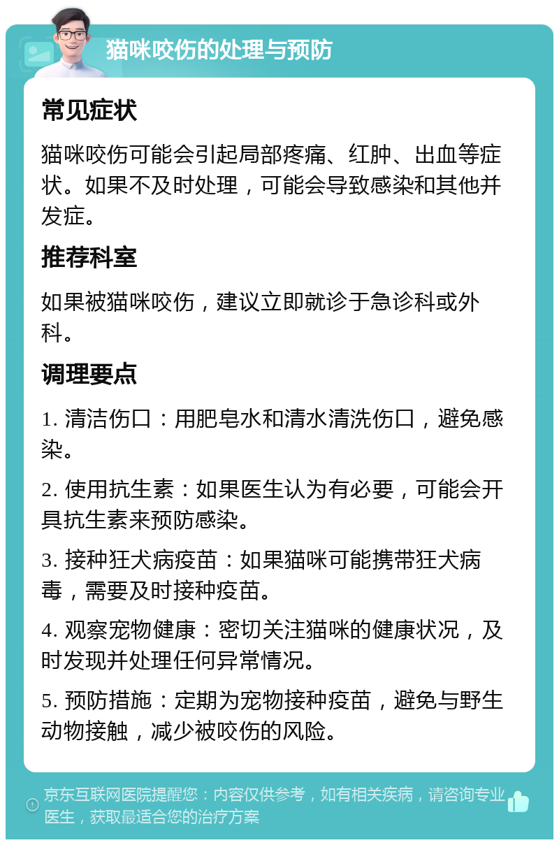 猫咪咬伤的处理与预防 常见症状 猫咪咬伤可能会引起局部疼痛、红肿、出血等症状。如果不及时处理，可能会导致感染和其他并发症。 推荐科室 如果被猫咪咬伤，建议立即就诊于急诊科或外科。 调理要点 1. 清洁伤口：用肥皂水和清水清洗伤口，避免感染。 2. 使用抗生素：如果医生认为有必要，可能会开具抗生素来预防感染。 3. 接种狂犬病疫苗：如果猫咪可能携带狂犬病毒，需要及时接种疫苗。 4. 观察宠物健康：密切关注猫咪的健康状况，及时发现并处理任何异常情况。 5. 预防措施：定期为宠物接种疫苗，避免与野生动物接触，减少被咬伤的风险。