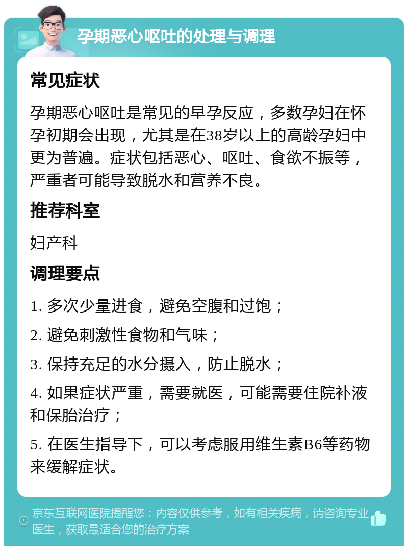 孕期恶心呕吐的处理与调理 常见症状 孕期恶心呕吐是常见的早孕反应，多数孕妇在怀孕初期会出现，尤其是在38岁以上的高龄孕妇中更为普遍。症状包括恶心、呕吐、食欲不振等，严重者可能导致脱水和营养不良。 推荐科室 妇产科 调理要点 1. 多次少量进食，避免空腹和过饱； 2. 避免刺激性食物和气味； 3. 保持充足的水分摄入，防止脱水； 4. 如果症状严重，需要就医，可能需要住院补液和保胎治疗； 5. 在医生指导下，可以考虑服用维生素B6等药物来缓解症状。