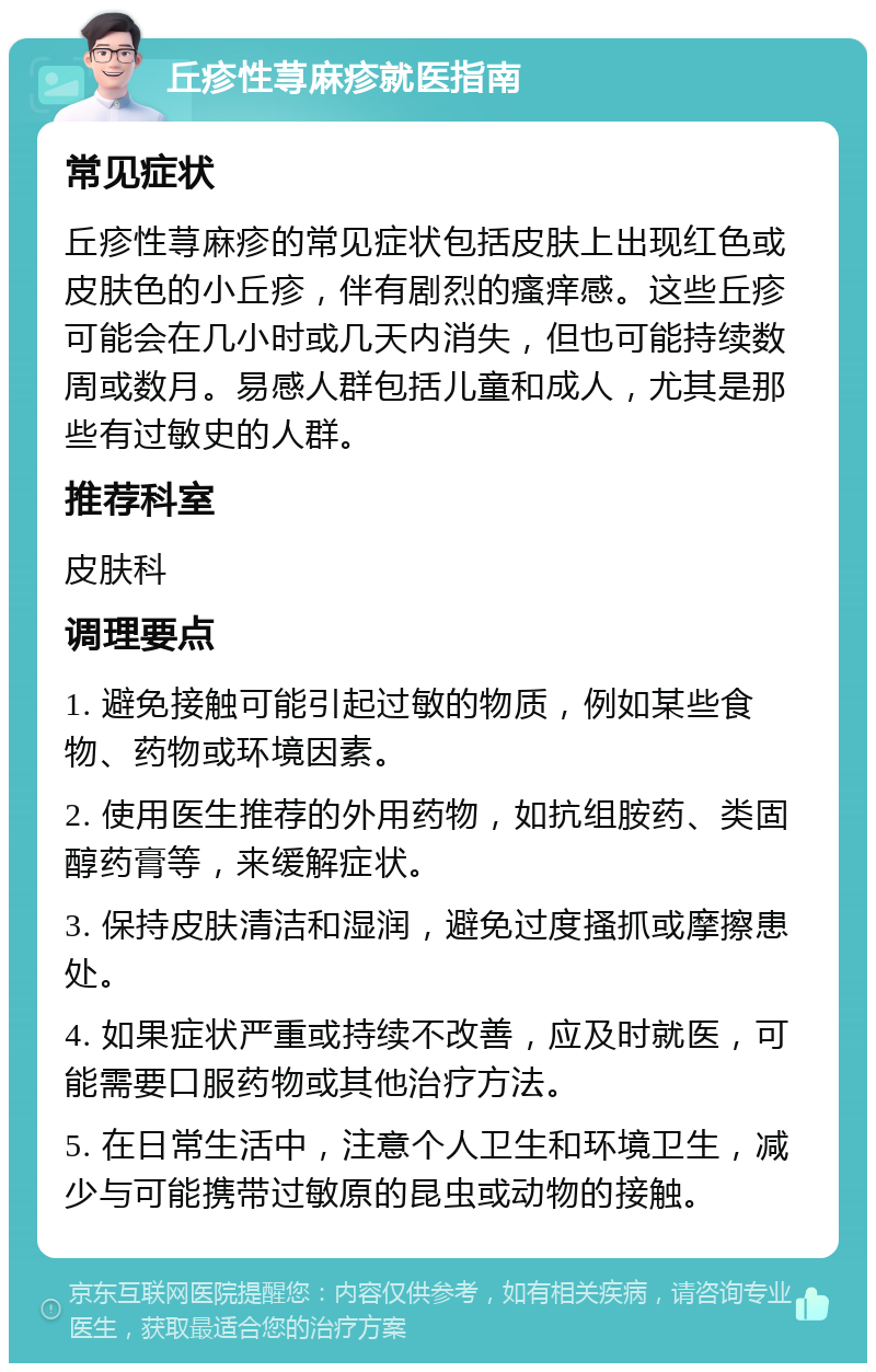 丘疹性荨麻疹就医指南 常见症状 丘疹性荨麻疹的常见症状包括皮肤上出现红色或皮肤色的小丘疹，伴有剧烈的瘙痒感。这些丘疹可能会在几小时或几天内消失，但也可能持续数周或数月。易感人群包括儿童和成人，尤其是那些有过敏史的人群。 推荐科室 皮肤科 调理要点 1. 避免接触可能引起过敏的物质，例如某些食物、药物或环境因素。 2. 使用医生推荐的外用药物，如抗组胺药、类固醇药膏等，来缓解症状。 3. 保持皮肤清洁和湿润，避免过度搔抓或摩擦患处。 4. 如果症状严重或持续不改善，应及时就医，可能需要口服药物或其他治疗方法。 5. 在日常生活中，注意个人卫生和环境卫生，减少与可能携带过敏原的昆虫或动物的接触。