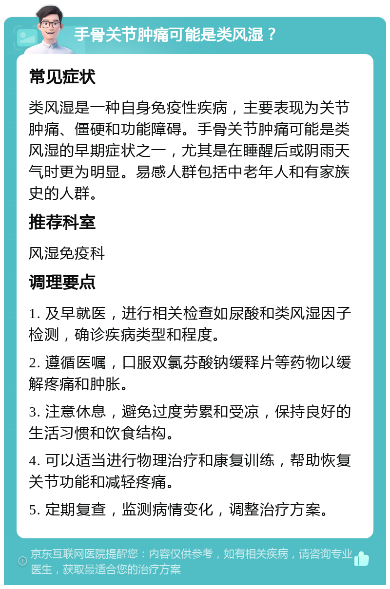 手骨关节肿痛可能是类风湿？ 常见症状 类风湿是一种自身免疫性疾病，主要表现为关节肿痛、僵硬和功能障碍。手骨关节肿痛可能是类风湿的早期症状之一，尤其是在睡醒后或阴雨天气时更为明显。易感人群包括中老年人和有家族史的人群。 推荐科室 风湿免疫科 调理要点 1. 及早就医，进行相关检查如尿酸和类风湿因子检测，确诊疾病类型和程度。 2. 遵循医嘱，口服双氯芬酸钠缓释片等药物以缓解疼痛和肿胀。 3. 注意休息，避免过度劳累和受凉，保持良好的生活习惯和饮食结构。 4. 可以适当进行物理治疗和康复训练，帮助恢复关节功能和减轻疼痛。 5. 定期复查，监测病情变化，调整治疗方案。