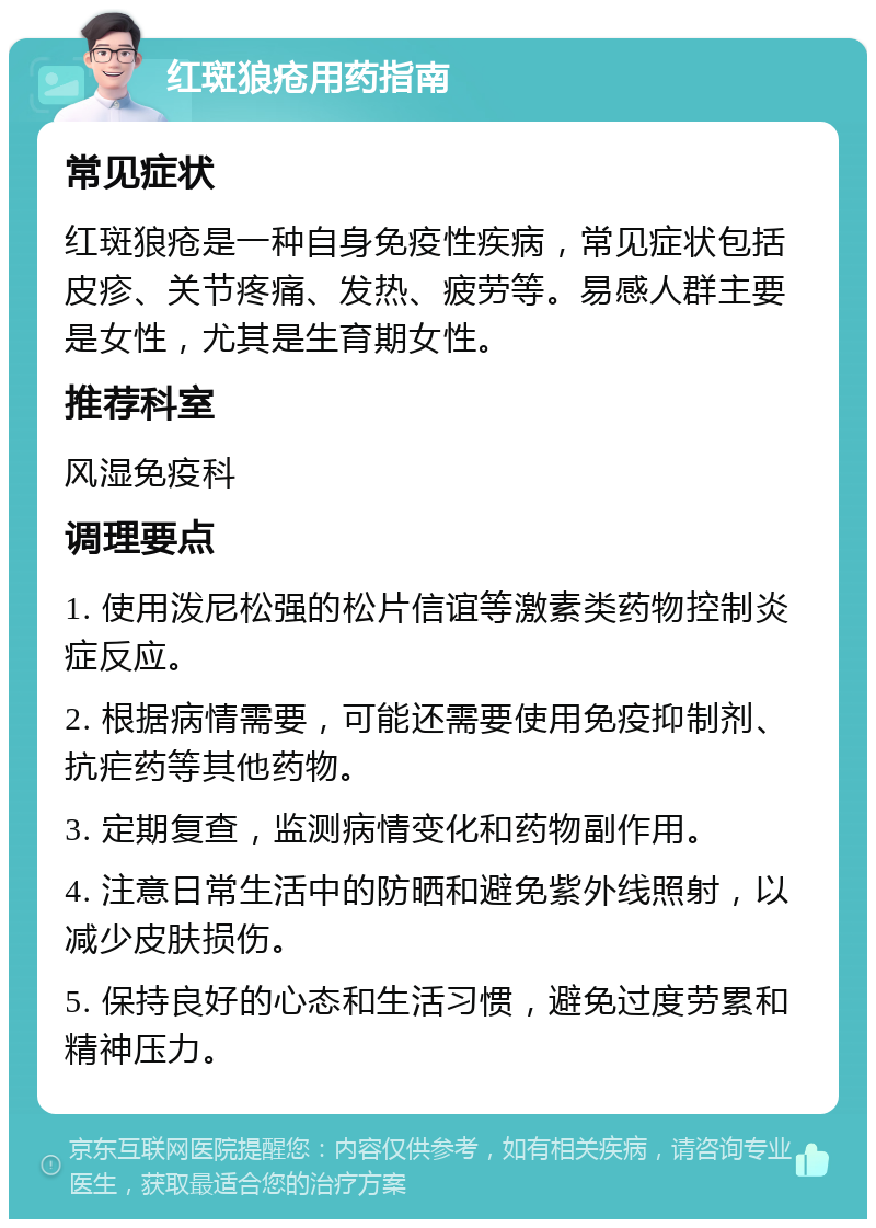 红斑狼疮用药指南 常见症状 红斑狼疮是一种自身免疫性疾病，常见症状包括皮疹、关节疼痛、发热、疲劳等。易感人群主要是女性，尤其是生育期女性。 推荐科室 风湿免疫科 调理要点 1. 使用泼尼松强的松片信谊等激素类药物控制炎症反应。 2. 根据病情需要，可能还需要使用免疫抑制剂、抗疟药等其他药物。 3. 定期复查，监测病情变化和药物副作用。 4. 注意日常生活中的防晒和避免紫外线照射，以减少皮肤损伤。 5. 保持良好的心态和生活习惯，避免过度劳累和精神压力。