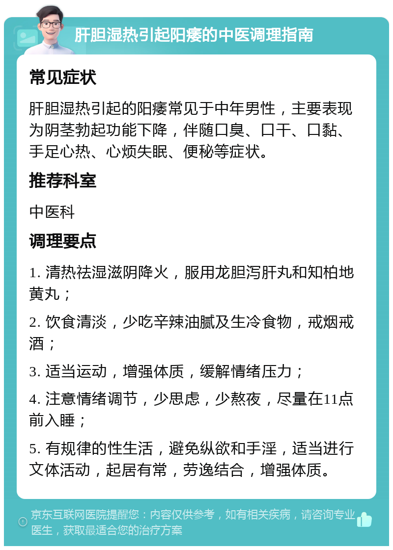 肝胆湿热引起阳痿的中医调理指南 常见症状 肝胆湿热引起的阳痿常见于中年男性，主要表现为阴茎勃起功能下降，伴随口臭、口干、口黏、手足心热、心烦失眠、便秘等症状。 推荐科室 中医科 调理要点 1. 清热祛湿滋阴降火，服用龙胆泻肝丸和知柏地黄丸； 2. 饮食清淡，少吃辛辣油腻及生冷食物，戒烟戒酒； 3. 适当运动，增强体质，缓解情绪压力； 4. 注意情绪调节，少思虑，少熬夜，尽量在11点前入睡； 5. 有规律的性生活，避免纵欲和手淫，适当进行文体活动，起居有常，劳逸结合，增强体质。