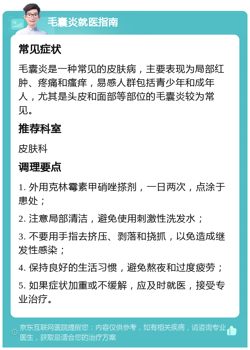 毛囊炎就医指南 常见症状 毛囊炎是一种常见的皮肤病，主要表现为局部红肿、疼痛和瘙痒，易感人群包括青少年和成年人，尤其是头皮和面部等部位的毛囊炎较为常见。 推荐科室 皮肤科 调理要点 1. 外用克林霉素甲硝唑搽剂，一日两次，点涂于患处； 2. 注意局部清洁，避免使用刺激性洗发水； 3. 不要用手指去挤压、剥落和挠抓，以免造成继发性感染； 4. 保持良好的生活习惯，避免熬夜和过度疲劳； 5. 如果症状加重或不缓解，应及时就医，接受专业治疗。