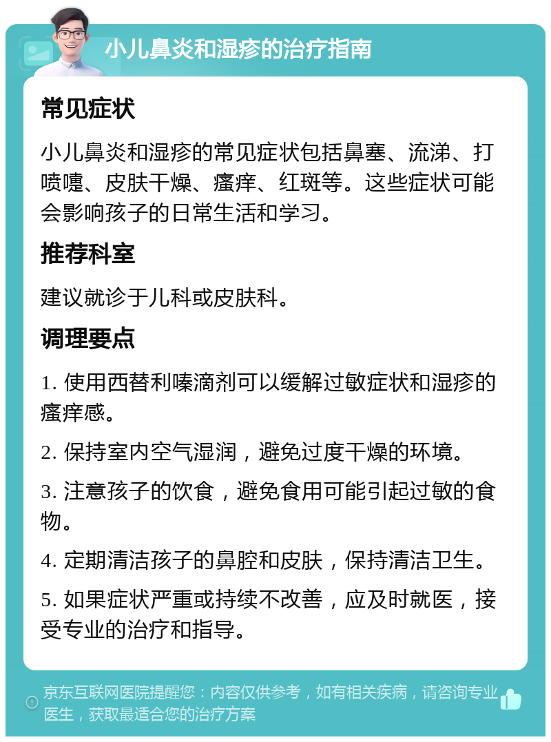 小儿鼻炎和湿疹的治疗指南 常见症状 小儿鼻炎和湿疹的常见症状包括鼻塞、流涕、打喷嚏、皮肤干燥、瘙痒、红斑等。这些症状可能会影响孩子的日常生活和学习。 推荐科室 建议就诊于儿科或皮肤科。 调理要点 1. 使用西替利嗪滴剂可以缓解过敏症状和湿疹的瘙痒感。 2. 保持室内空气湿润，避免过度干燥的环境。 3. 注意孩子的饮食，避免食用可能引起过敏的食物。 4. 定期清洁孩子的鼻腔和皮肤，保持清洁卫生。 5. 如果症状严重或持续不改善，应及时就医，接受专业的治疗和指导。