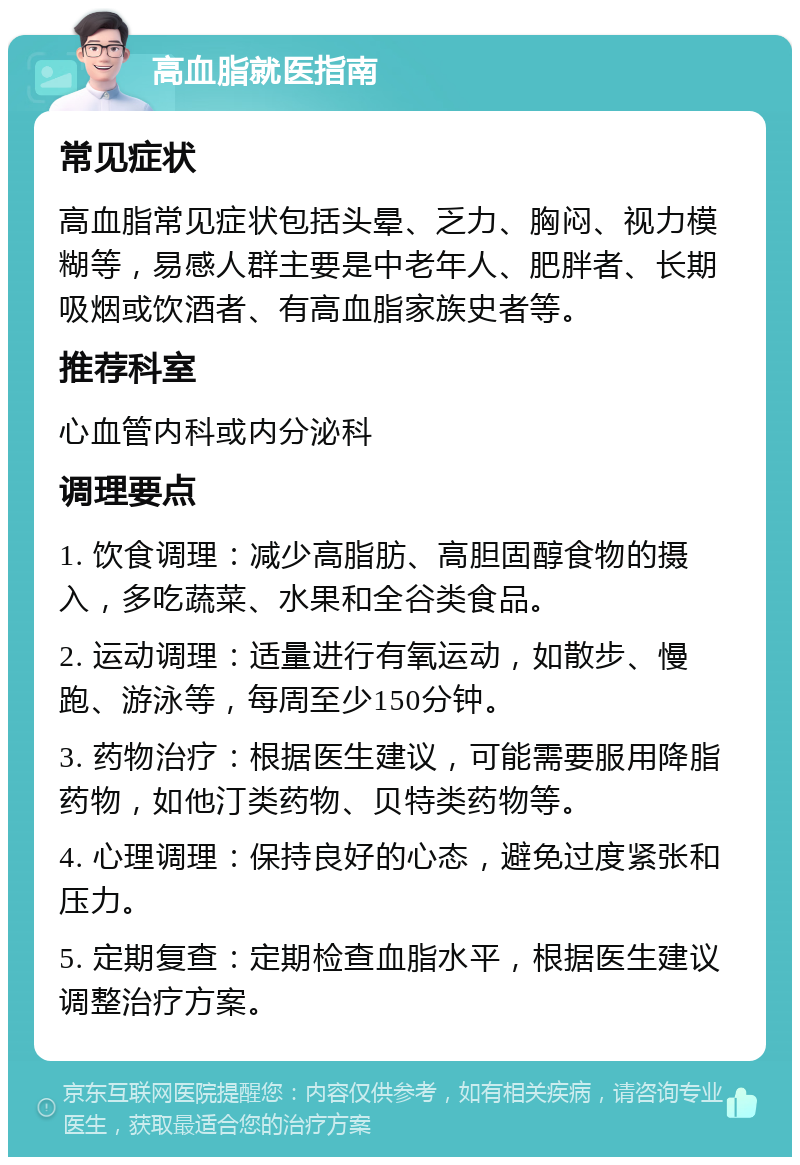 高血脂就医指南 常见症状 高血脂常见症状包括头晕、乏力、胸闷、视力模糊等，易感人群主要是中老年人、肥胖者、长期吸烟或饮酒者、有高血脂家族史者等。 推荐科室 心血管内科或内分泌科 调理要点 1. 饮食调理：减少高脂肪、高胆固醇食物的摄入，多吃蔬菜、水果和全谷类食品。 2. 运动调理：适量进行有氧运动，如散步、慢跑、游泳等，每周至少150分钟。 3. 药物治疗：根据医生建议，可能需要服用降脂药物，如他汀类药物、贝特类药物等。 4. 心理调理：保持良好的心态，避免过度紧张和压力。 5. 定期复查：定期检查血脂水平，根据医生建议调整治疗方案。