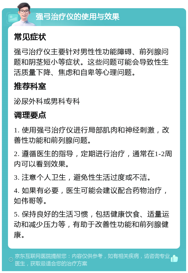 强弓治疗仪的使用与效果 常见症状 强弓治疗仪主要针对男性性功能障碍、前列腺问题和阴茎短小等症状。这些问题可能会导致性生活质量下降、焦虑和自卑等心理问题。 推荐科室 泌尿外科或男科专科 调理要点 1. 使用强弓治疗仪进行局部肌肉和神经刺激，改善性功能和前列腺问题。 2. 遵循医生的指导，定期进行治疗，通常在1-2周内可以看到效果。 3. 注意个人卫生，避免性生活过度或不洁。 4. 如果有必要，医生可能会建议配合药物治疗，如伟哥等。 5. 保持良好的生活习惯，包括健康饮食、适量运动和减少压力等，有助于改善性功能和前列腺健康。