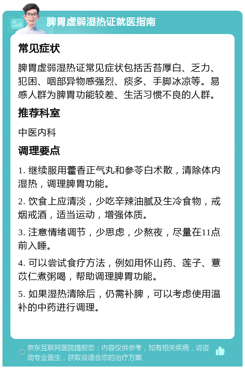 脾胃虚弱湿热证就医指南 常见症状 脾胃虚弱湿热证常见症状包括舌苔厚白、乏力、犯困、咽部异物感强烈、痰多、手脚冰凉等。易感人群为脾胃功能较差、生活习惯不良的人群。 推荐科室 中医内科 调理要点 1. 继续服用藿香正气丸和参苓白术散，清除体内湿热，调理脾胃功能。 2. 饮食上应清淡，少吃辛辣油腻及生冷食物，戒烟戒酒，适当运动，增强体质。 3. 注意情绪调节，少思虑，少熬夜，尽量在11点前入睡。 4. 可以尝试食疗方法，例如用怀山药、莲子、薏苡仁煮粥喝，帮助调理脾胃功能。 5. 如果湿热清除后，仍需补脾，可以考虑使用温补的中药进行调理。