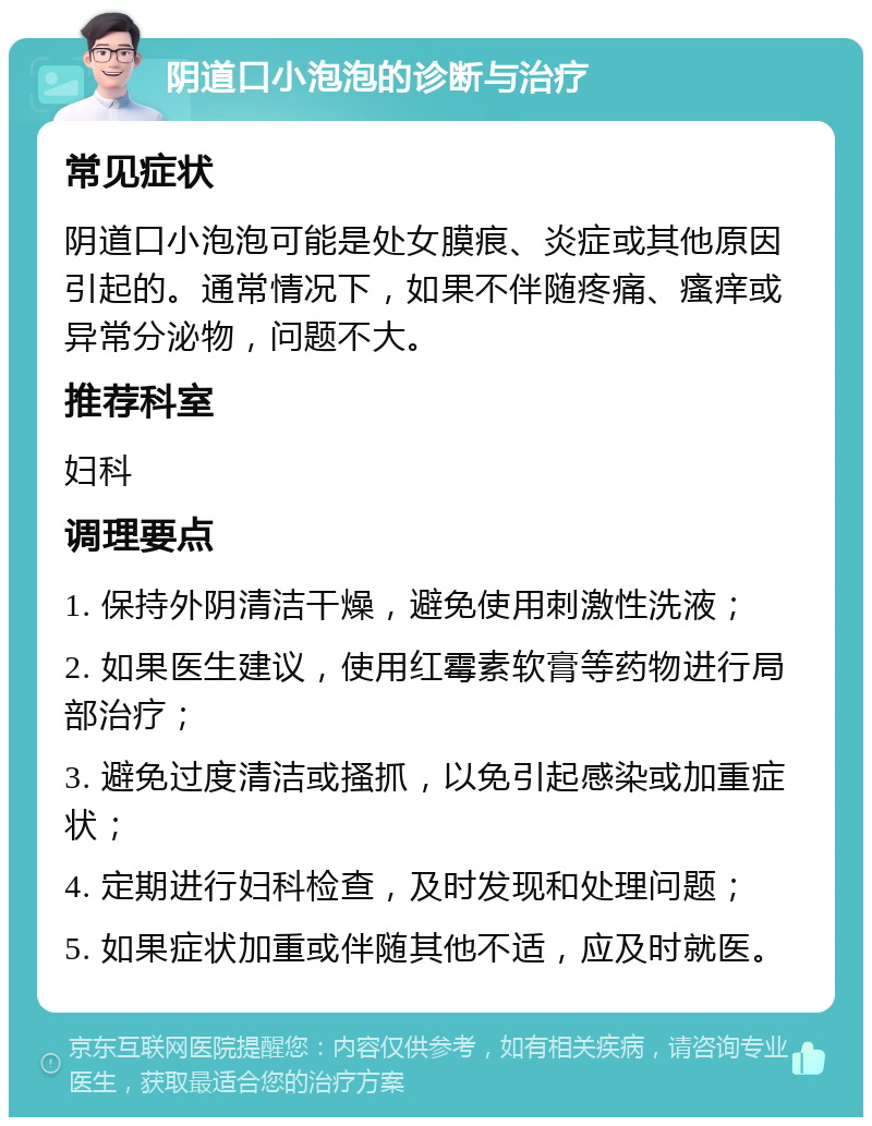 阴道口小泡泡的诊断与治疗 常见症状 阴道口小泡泡可能是处女膜痕、炎症或其他原因引起的。通常情况下，如果不伴随疼痛、瘙痒或异常分泌物，问题不大。 推荐科室 妇科 调理要点 1. 保持外阴清洁干燥，避免使用刺激性洗液； 2. 如果医生建议，使用红霉素软膏等药物进行局部治疗； 3. 避免过度清洁或搔抓，以免引起感染或加重症状； 4. 定期进行妇科检查，及时发现和处理问题； 5. 如果症状加重或伴随其他不适，应及时就医。